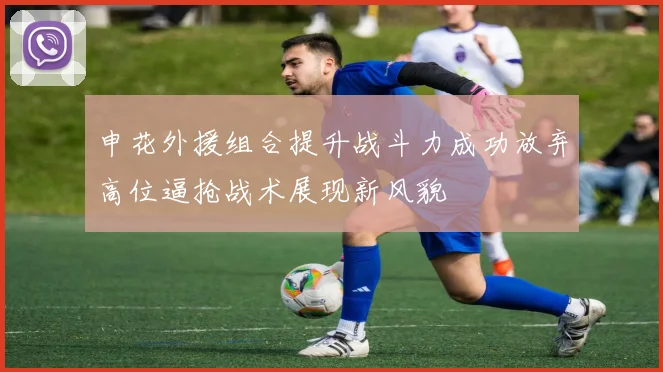 申花外援组合提升战斗力成功放弃高位逼抢战术展现新风貌