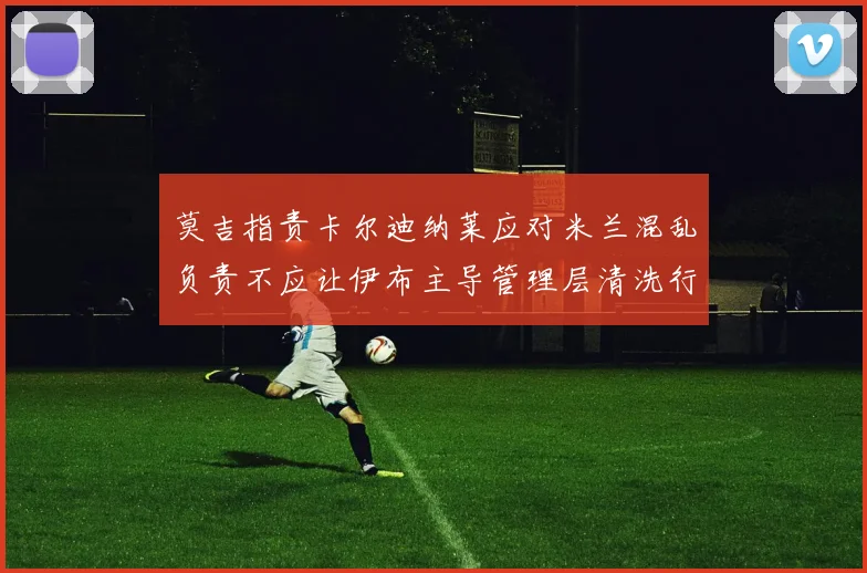 莫吉指责卡尔迪纳莱应对米兰混乱负责不应让伊布主导管理层清洗行动