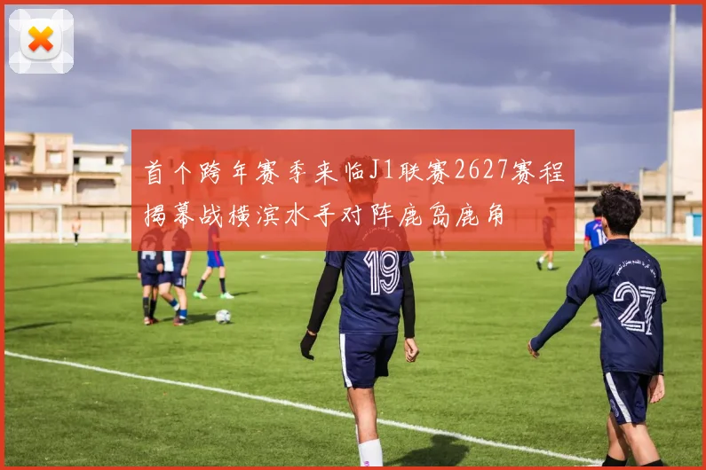 首个跨年赛季来临J1联赛2627赛程揭幕战横滨水手对阵鹿岛鹿角