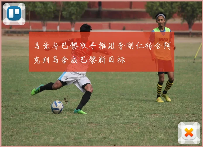 马竞与巴黎联手推进李刚仁转会阿克利乌舍成巴黎新目标