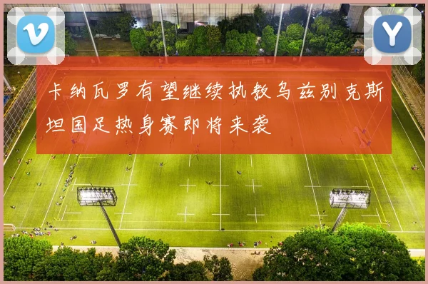 卡纳瓦罗有望继续执教乌兹别克斯坦国足热身赛即将来袭