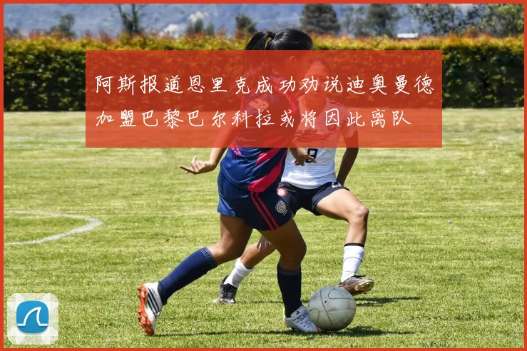 阿斯报道恩里克成功劝说迪奥曼德加盟巴黎巴尔科拉或将因此离队