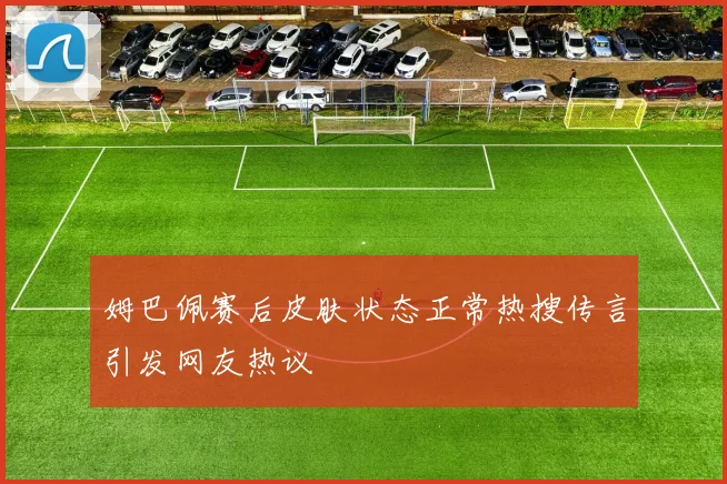姆巴佩赛后皮肤状态正常热搜传言引发网友热议