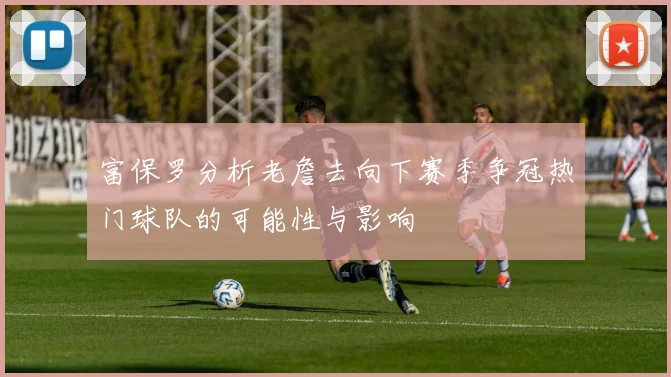 富保罗分析老詹去向下赛季争冠热门球队的可能性与影响