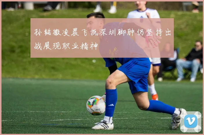 孙铭徽凌晨飞抵深圳脚肿仍坚持出战展现职业精神