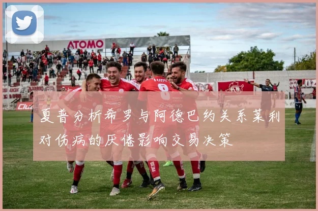 夏普分析希罗与阿德巴约关系莱利对伤病的厌倦影响交易决策