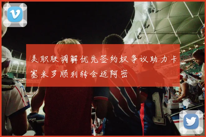 美职联调解优先签约权争议助力卡塞米罗顺利转会迈阿密