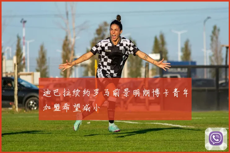 迪巴拉续约罗马前景明朗博卡青年加盟希望减小