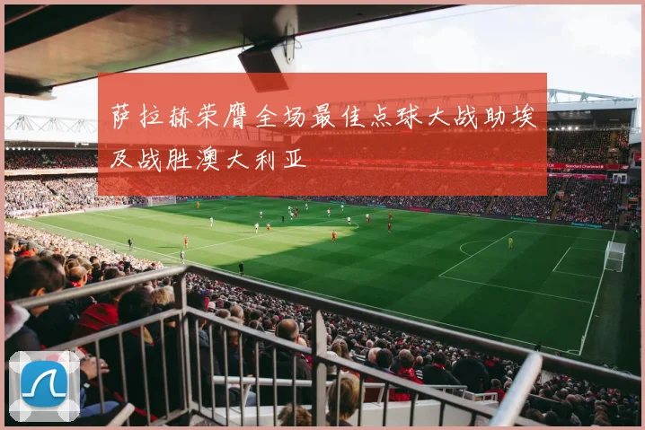 萨拉赫荣膺全场最佳点球大战助埃及战胜澳大利亚