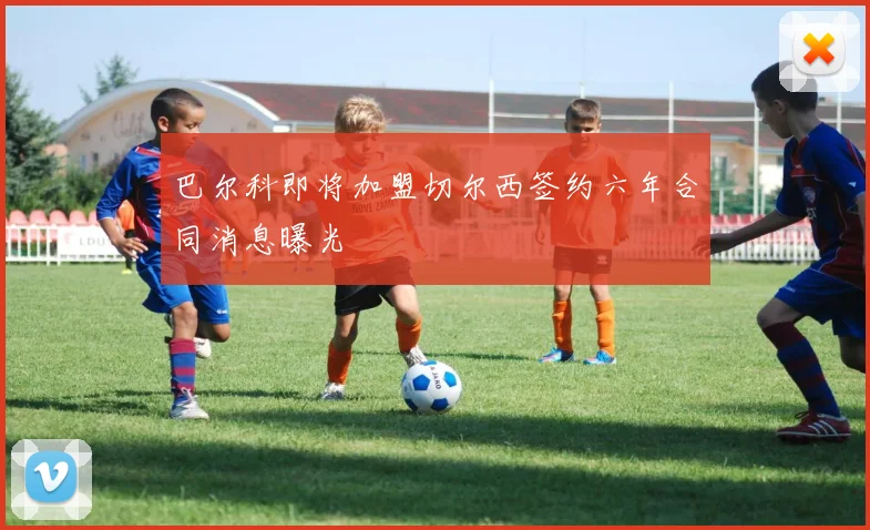 巴尔科即将加盟切尔西签约六年合同消息曝光
