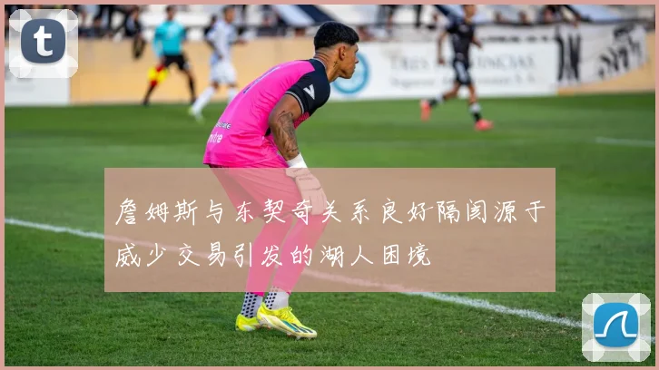 詹姆斯与东契奇关系良好隔阂源于威少交易引发的湖人困境