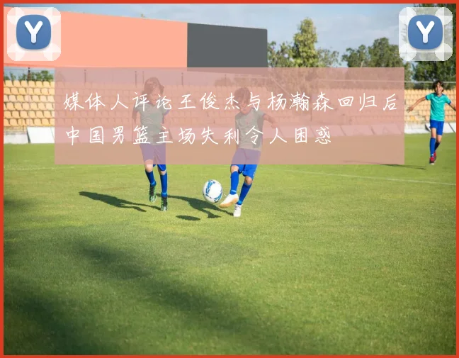 媒体人评论王俊杰与杨瀚森回归后中国男篮主场失利令人困惑